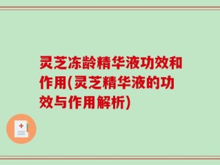 灵芝冻龄精华液功效和作用(灵芝精华液的功效与作用解析)