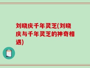 刘晓庆千年灵芝(刘晓庆与千年灵芝的神奇相遇)