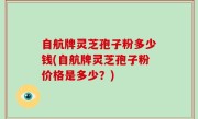 自航牌灵芝孢子粉多少钱(自航牌灵芝孢子粉价格是多少？)