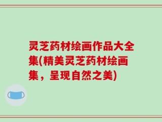 灵芝药材绘画作品大全集(精美灵芝药材绘画集，呈现自然之美)