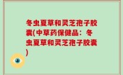 冬虫夏草和灵芝孢子胶囊(中草药保健品：冬虫夏草和灵芝孢子胶囊)