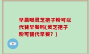 早晨喝灵芝孢子粉可以代替早餐吗(灵芝孢子粉可替代早餐？)