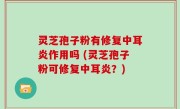 灵芝孢子粉有修复中耳炎作用吗 (灵芝孢子粉可修复中耳炎？)