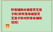 肝癌辅助吃破壁灵芝孢子粉(研究发现破壁灵芝孢子粉对肝癌有辅助功效)