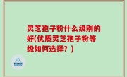 灵芝孢子粉什么级别的好(优质灵芝孢子粉等级如何选择？)