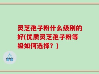 灵芝孢子粉什么级别的好(优质灵芝孢子粉等级如何选择？)
