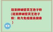 冠圣牌破壁灵芝孢子粉(冠圣牌破壁灵芝孢子粉：助力免疫提高健康 )
