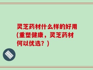灵芝药材什么样的好用(重塑健康，灵芝药材何以优选？)