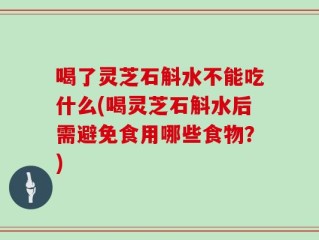 喝了灵芝石斛水不能吃什么(喝灵芝石斛水后需避免食用哪些食物？)