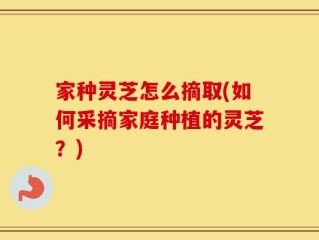 家种灵芝怎么摘取(如何采摘家庭种植的灵芝？)