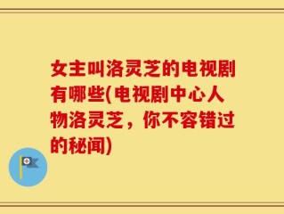 女主叫洛灵芝的电视剧有哪些(电视剧中心人物洛灵芝，你不容错过的秘闻)
