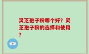灵芝孢子粉哪个好？灵芝孢子粉的选择和使用？