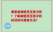 康晏堂破壁灵芝孢子粉？了解破壁灵芝孢子粉的功效与使用方法？