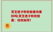 灵芝孢子粉软胶囊效果好吗(灵芝孢子粉软胶囊：功效如何？