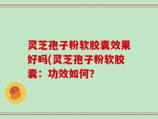 灵芝孢子粉软胶囊效果好吗(灵芝孢子粉软胶囊：功效如何？