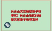 长白山灵芝破壁孢子粉哪买？长白山地区的破壁灵芝孢子粉哪家好