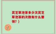 灵芝草泡茶多少次灵芝草泡茶的次数有什么要领？)