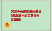 灵芝骨头莲藕汤的做法(健康滋补的灵芝骨头莲藕汤)