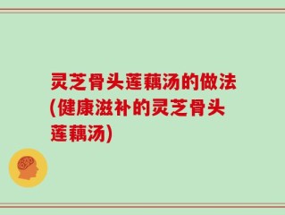 灵芝骨头莲藕汤的做法(健康滋补的灵芝骨头莲藕汤)