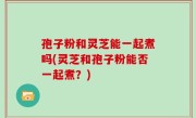 孢子粉和灵芝能一起煮吗(灵芝和孢子粉能否一起煮？)