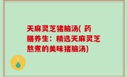 天麻灵芝猪脑汤( 药膳养生：精选天麻灵芝熬煮的美味猪脑汤)