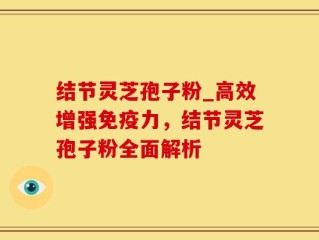 结节灵芝孢子粉_高效增强免疫力，结节灵芝孢子粉全面解析