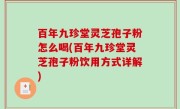 百年九珍堂灵芝孢子粉怎么喝(百年九珍堂灵芝孢子粉饮用方式详解)