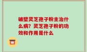 破壁灵芝孢子粉主治什么病？灵芝孢子粉的功效和作用是什么