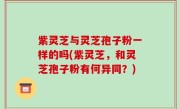 紫灵芝与灵芝孢子粉一样的吗(紫灵芝，和灵芝孢子粉有何异同？)