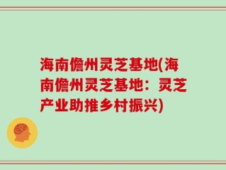 海南儋州灵芝基地(海南儋州灵芝基地：灵芝产业助推乡村振兴)