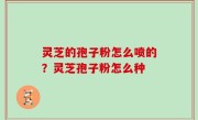 灵芝的孢子粉怎么喷的？灵芝孢子粉怎么种