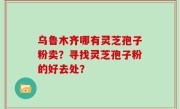 乌鲁木齐哪有灵芝孢子粉卖？寻找灵芝孢子粉的好去处？