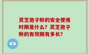 灵芝孢子粉的安全使用时限是什么？灵芝孢子粉的有效期有多长？