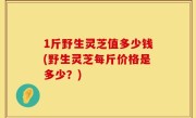 1斤野生灵芝值多少钱(野生灵芝每斤价格是多少？)