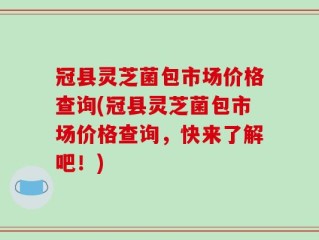 冠县灵芝菌包市场价格查询(冠县灵芝菌包市场价格查询，快来了解吧！)