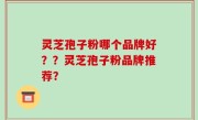 灵芝孢子粉哪个品牌好？？灵芝孢子粉品牌推荐？