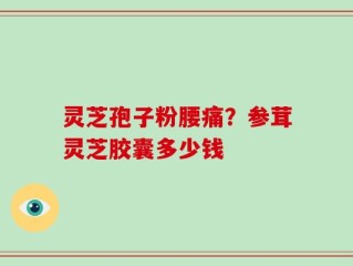 灵芝孢子粉腰痛？参茸灵芝胶囊多少钱