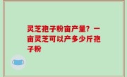 灵芝孢子粉亩产量？一亩灵芝可以产多少斤孢子粉