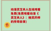 动漫灵芝夫人在线观看免费(免费观看动漫《灵芝夫人》：精灵药师的传奇故事)