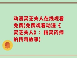动漫灵芝夫人在线观看免费(免费观看动漫《灵芝夫人》：精灵药师的传奇故事)