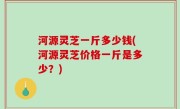 河源灵芝一斤多少钱(河源灵芝价格一斤是多少？)
