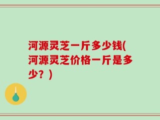 河源灵芝一斤多少钱(河源灵芝价格一斤是多少？)