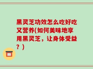 黑灵芝功效怎么吃好吃又营养(如何美味地享用黑灵芝，让身体受益？)