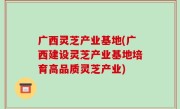 广西灵芝产业基地(广西建设灵芝产业基地培育高品质灵芝产业)
