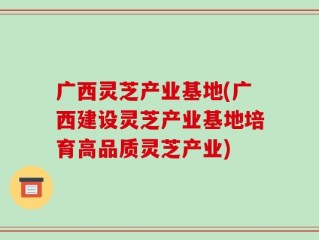 广西灵芝产业基地(广西建设灵芝产业基地培育高品质灵芝产业)