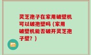 灵芝孢子在家用破壁机可以破孢壁吗 (家用破壁机能否破开灵芝孢子壁？)