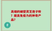 高端的破壁灵芝孢子粉？提高免疫力的神奇产品？