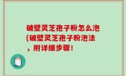 破壁灵芝孢子粉怎么泡(破壁灵芝孢子粉泡法，附详细步骤！