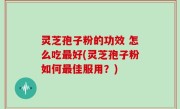 灵芝孢子粉的功效 怎么吃最好(灵芝孢子粉如何最佳服用？)