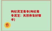 枸杞灵芝麦冬(枸杞麦冬灵芝：天然养生好帮手)
